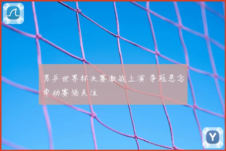 男乒世界杯决赛激战上演 争冠悬念牵动赛场关注
