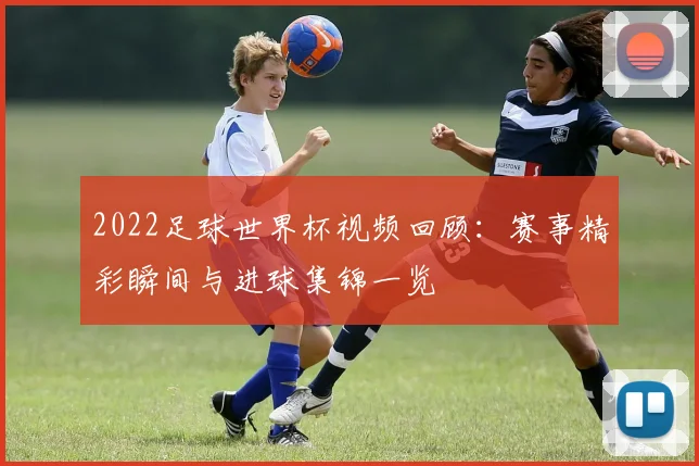 2022足球世界杯视频回顾:赛事精彩瞬间与进球集锦一览