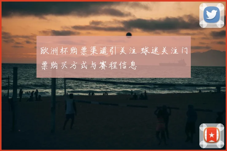 欧洲杯购票渠道引关注 球迷关注门票购买方式与赛程信息