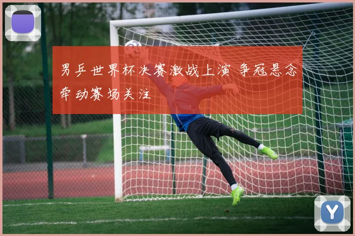 男乒世界杯决赛激战上演 争冠悬念牵动赛场关注