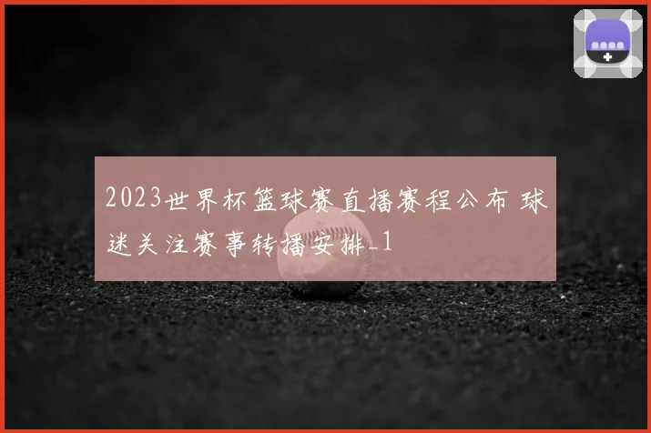 2023世界杯篮球赛直播赛程公布 球迷关注赛事转播安排_1