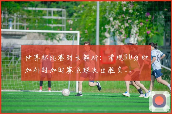 世界杯比赛时长解析：常规90分钟加补时加时赛点球决出胜负_1