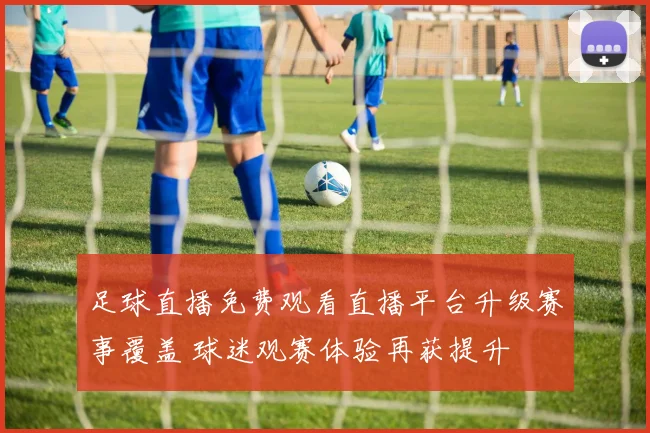 足球直播免费观看直播平台升级赛事覆盖 球迷观赛体验再获提升