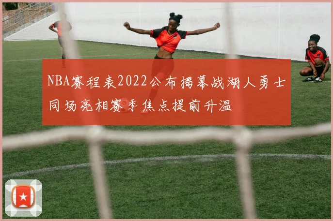 NBA赛程表2022公布揭幕战湖人勇士同场亮相赛季焦点提前升温
