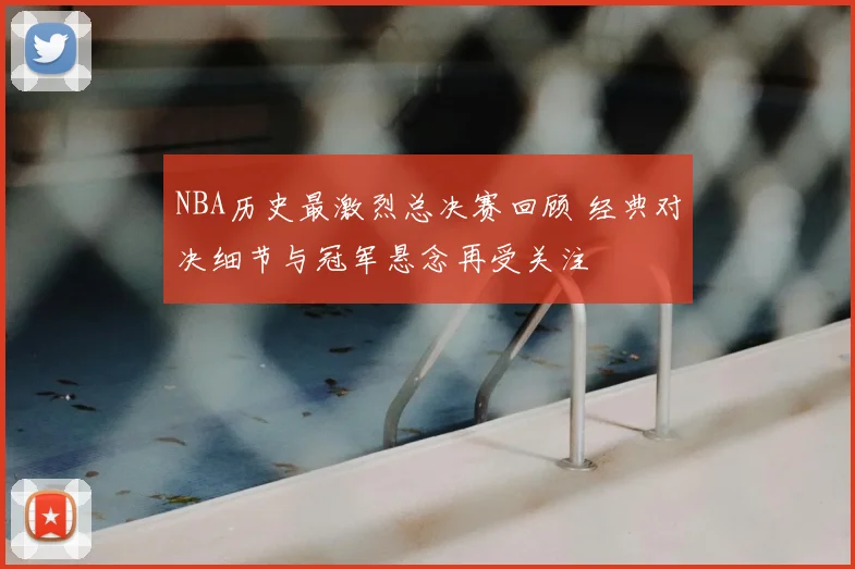 NBA历史最激烈总决赛回顾 经典对决细节与冠军悬念再受关注