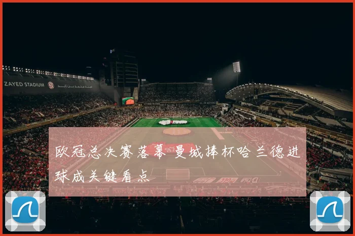 欧冠总决赛落幕 曼城捧杯哈兰德进球成关键看点