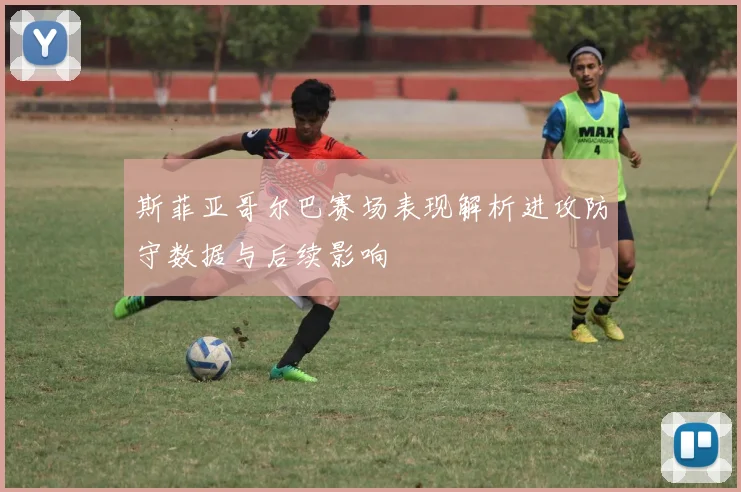 斯菲亚哥尔巴赛场表现解析进攻防守数据与后续影响