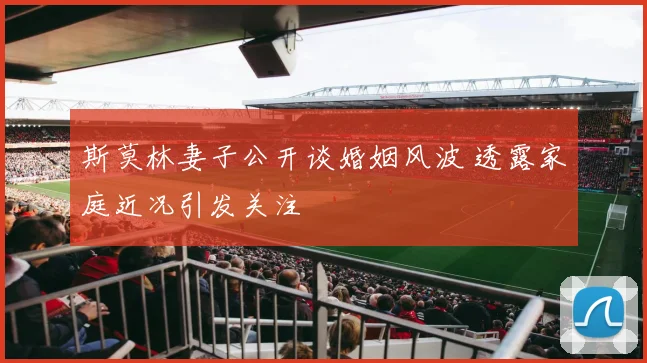 斯莫林妻子公开谈婚姻风波 透露家庭近况引发关注
