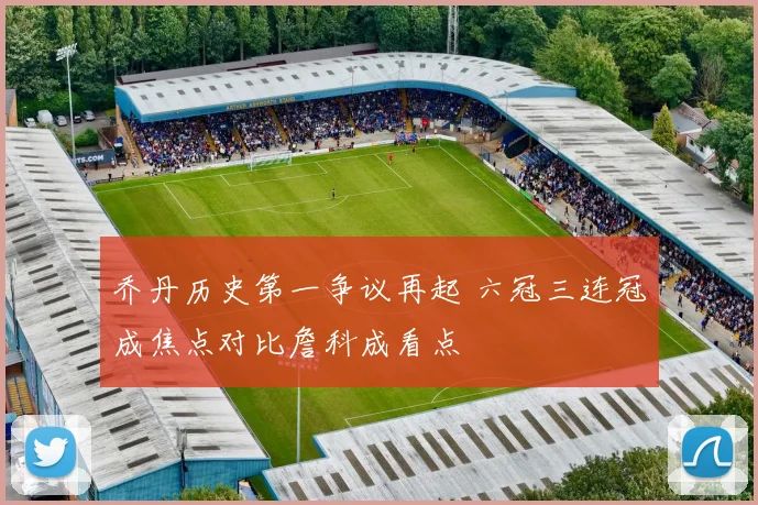 乔丹历史第一争议再起 六冠三连冠成焦点对比詹科成看点