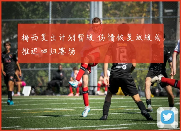 梅西复出计划暂缓 伤情恢复放缓或推迟回归赛场