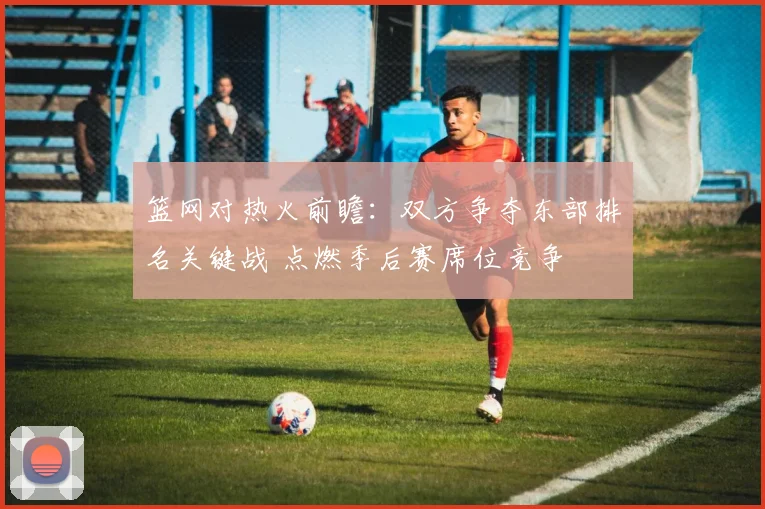 篮网对热火前瞻:双方争夺东部排名关键战 点燃季后赛席位竞争