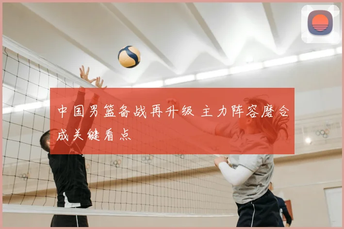 中国男篮备战再升级 主力阵容磨合成关键看点