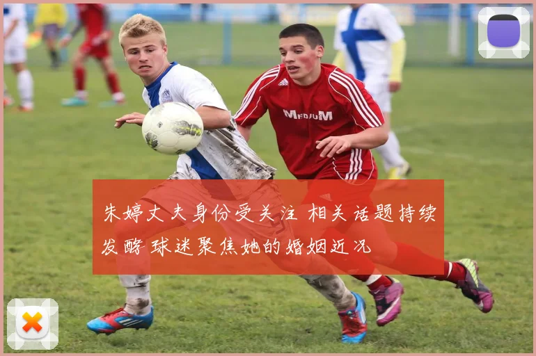 朱婷丈夫身份受关注 相关话题持续发酵 球迷聚焦她的婚姻近况