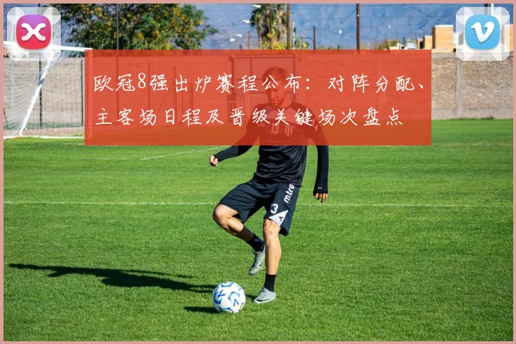 欧冠8强出炉赛程公布:对阵分配、主客场日程及晋级关键场次盘点