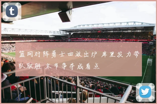 篮网对阵勇士回放出炉 库里发力带队取胜 末节争夺成看点