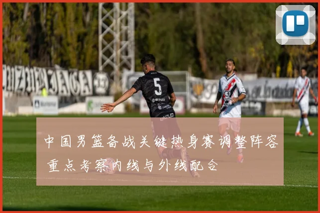 中国男篮备战关键热身赛调整阵容 重点考察内线与外线配合