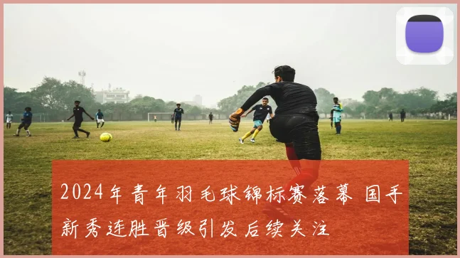 2024年青年羽毛球锦标赛落幕 国手新秀连胜晋级引发后续关注