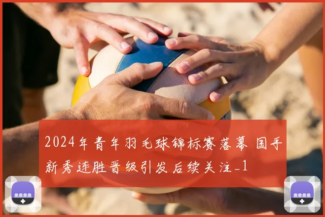2024年青年羽毛球锦标赛落幕 国手新秀连胜晋级引发后续关注_1