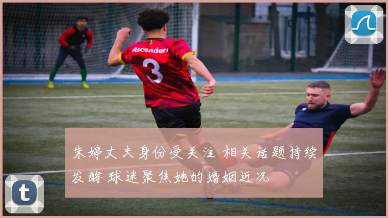 朱婷丈夫身份受关注 相关话题持续发酵 球迷聚焦她的婚姻近况