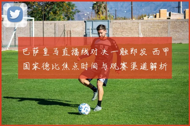 巴萨皇马直播线对决一触即发 西甲国家德比焦点时间与观赛渠道解析