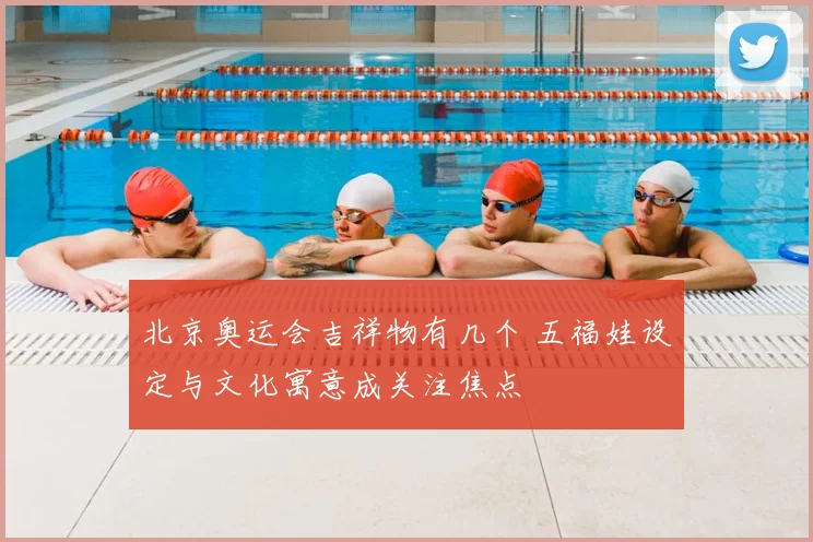 北京奥运会吉祥物有几个 五福娃设定与文化寓意成关注焦点