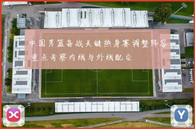 中国男篮备战关键热身赛调整阵容 重点考察内线与外线配合