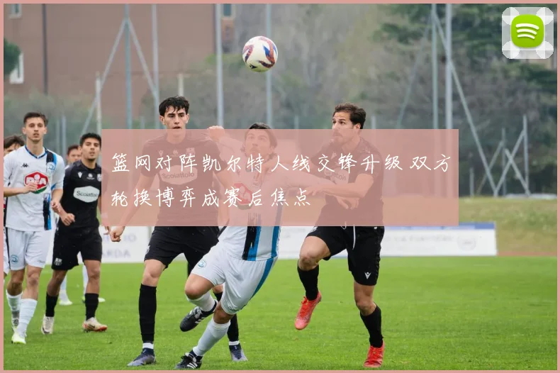 篮网对阵凯尔特人线交锋升级 双方轮换博弈成赛后焦点