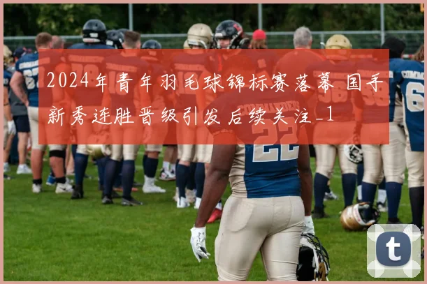 2024年青年羽毛球锦标赛落幕 国手新秀连胜晋级引发后续关注_1