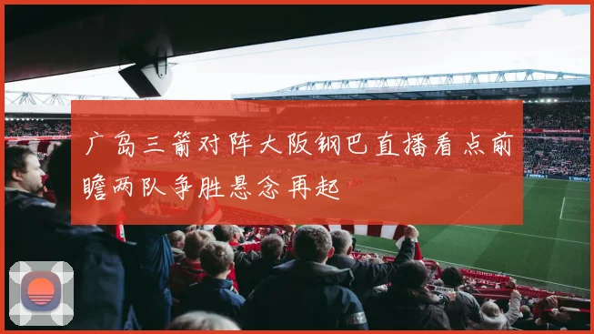 广岛三箭对阵大阪钢巴直播看点前瞻两队争胜悬念再起