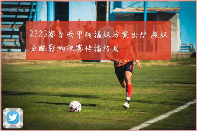 2223赛季西甲转播权方案出炉 版权分配影响联赛传播格局