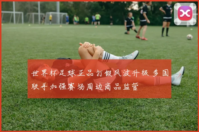 世界杯足球正品打假风波升级 多国联手加强赛场周边商品监管
