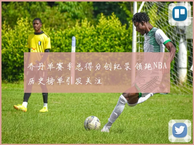 乔丹单赛季总得分创纪录 领跑NBA历史榜单引发关注