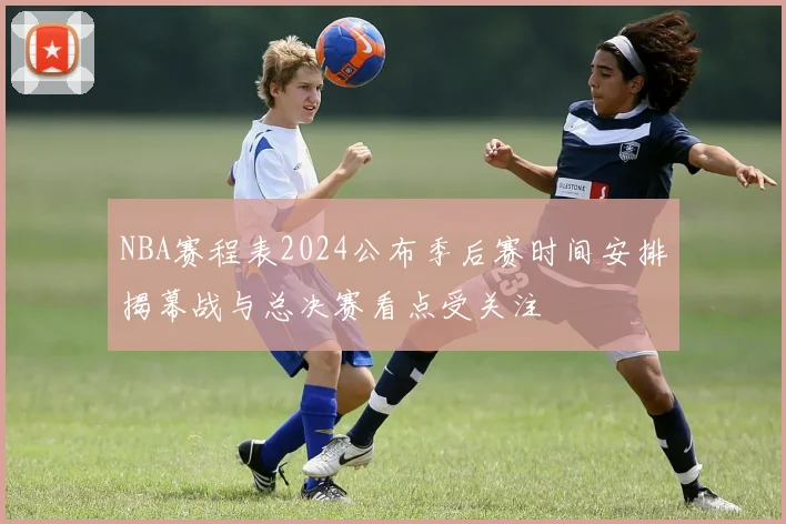 NBA赛程表2024公布季后赛时间安排揭幕战与总决赛看点受关注