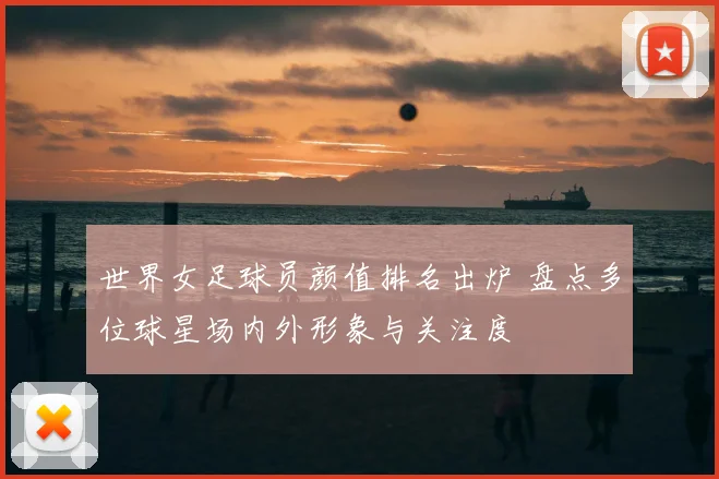 世界女足球员颜值排名出炉 盘点多位球星场内外形象与关注度