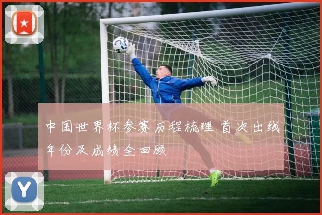 中国世界杯参赛历程梳理 首次出线年份及成绩全回顾