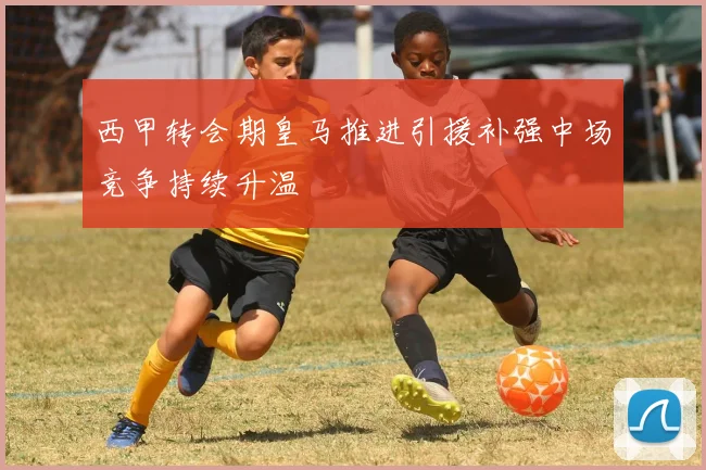 西甲转会期皇马推进引援补强中场竞争持续升温