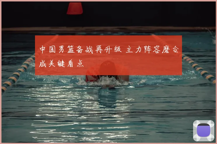 中国男篮备战再升级 主力阵容磨合成关键看点