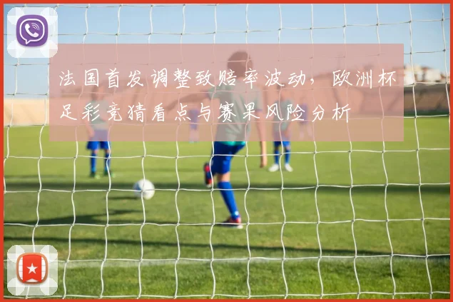法国首发调整致赔率波动，欧洲杯足彩竞猜看点与赛果风险分析