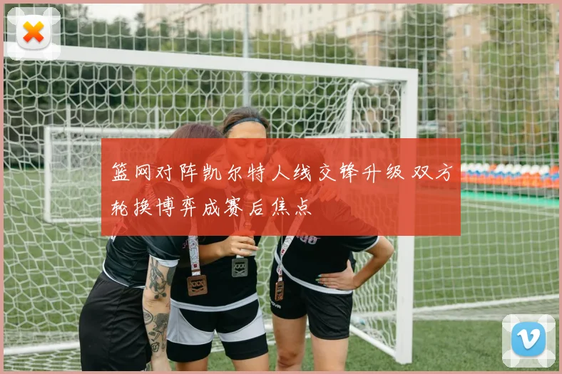 篮网对阵凯尔特人线交锋升级 双方轮换博弈成赛后焦点