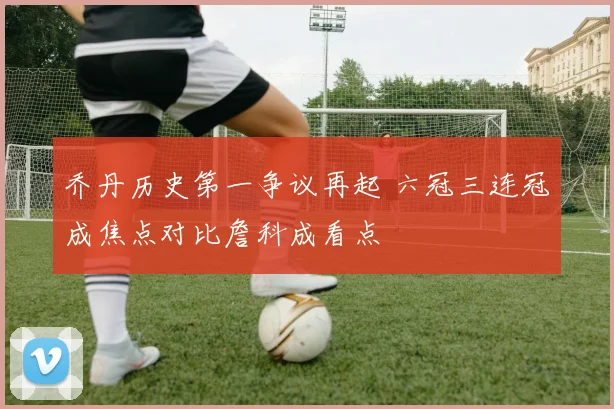 乔丹历史第一争议再起 六冠三连冠成焦点对比詹科成看点