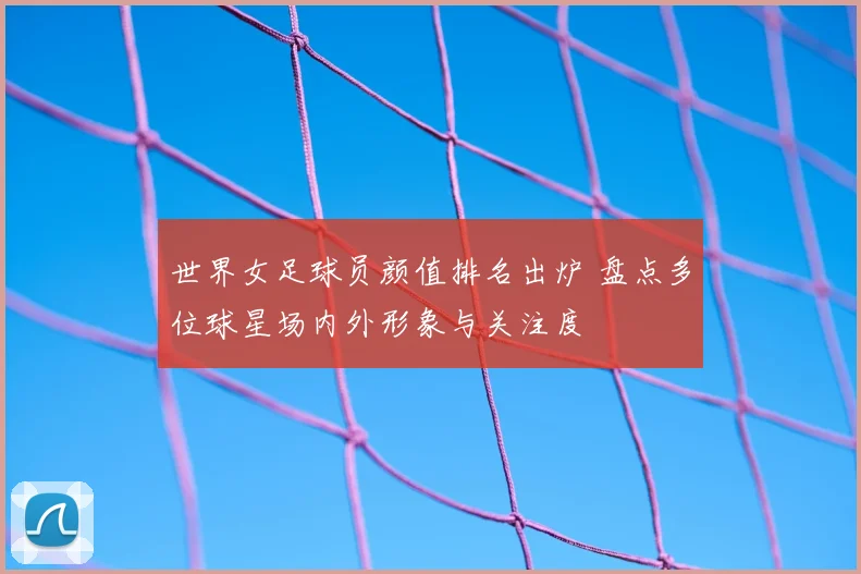 世界女足球员颜值排名出炉 盘点多位球星场内外形象与关注度