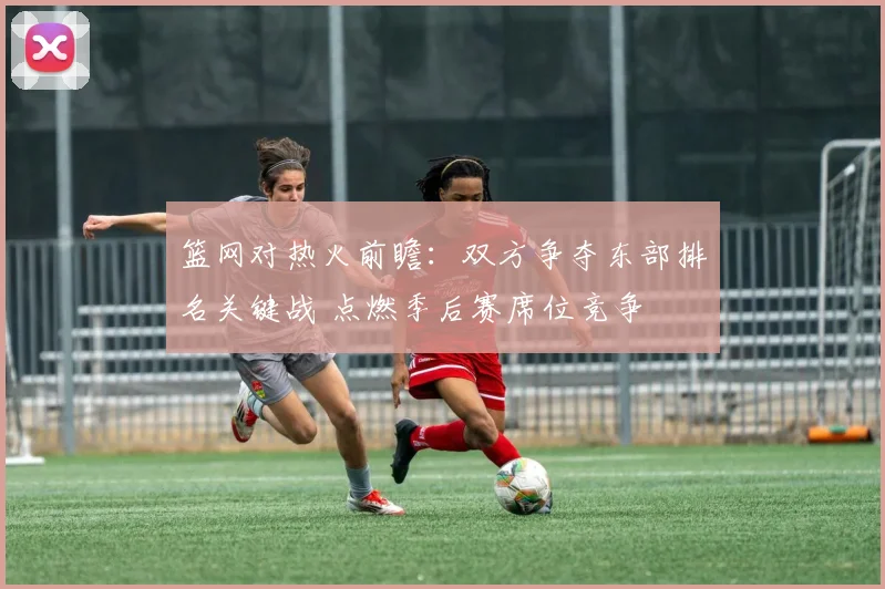 篮网对热火前瞻:双方争夺东部排名关键战 点燃季后赛席位竞争